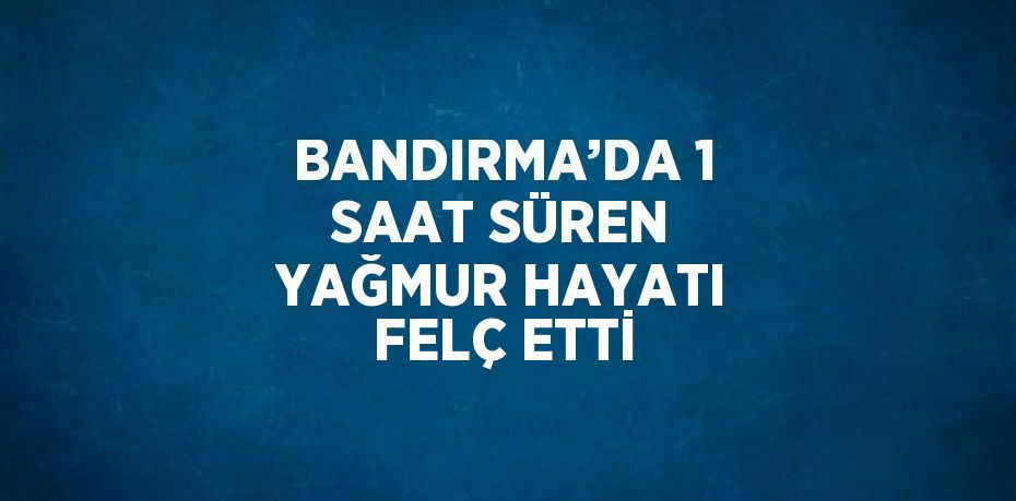 BANDIRMA’DA 1 SAAT SÜREN YAĞMUR HAYATI FELÇ ETTİ