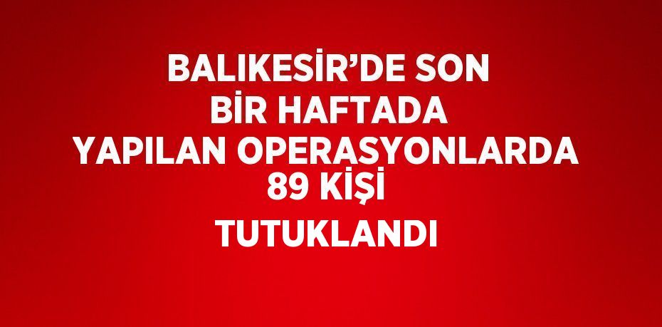 BALIKESİR’DE SON BİR HAFTADA YAPILAN OPERASYONLARDA 89 KİŞİ TUTUKLANDI