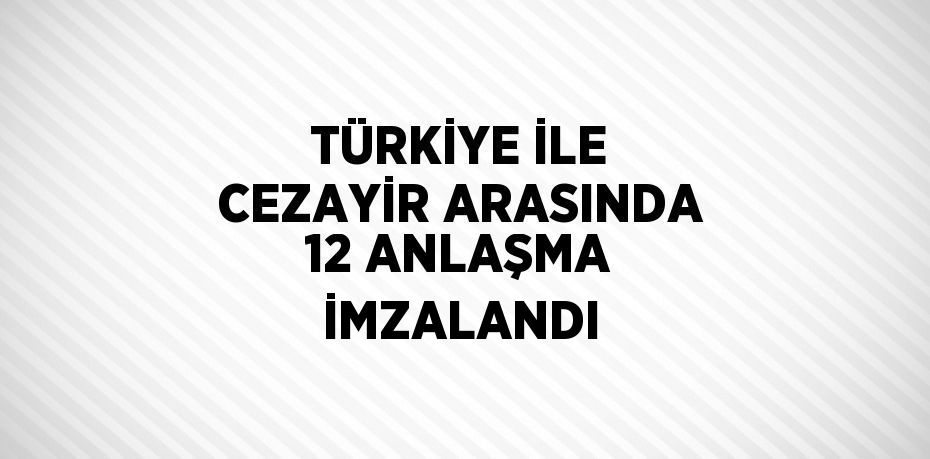 TÜRKİYE İLE CEZAYİR ARASINDA 12 ANLAŞMA İMZALANDI