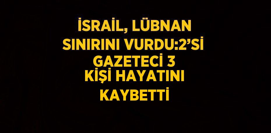 İSRAİL, LÜBNAN SINIRINI VURDU:2’Sİ GAZETECİ 3 KİŞİ HAYATINI KAYBETTİ