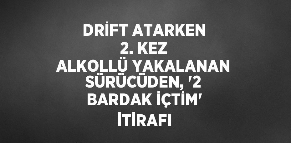 DRİFT ATARKEN 2. KEZ ALKOLLÜ YAKALANAN SÜRÜCÜDEN, '2 BARDAK İÇTİM' İTİRAFI