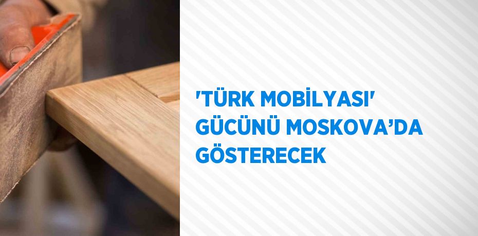 'TÜRK MOBİLYASI' GÜCÜNÜ MOSKOVA’DA GÖSTERECEK