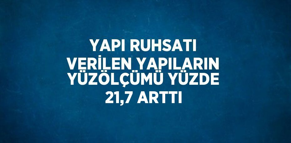 YAPI RUHSATI VERİLEN YAPILARIN YÜZÖLÇÜMÜ YÜZDE 21,7 ARTTI