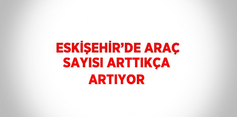 ESKİŞEHİR’DE ARAÇ SAYISI ARTTIKÇA ARTIYOR