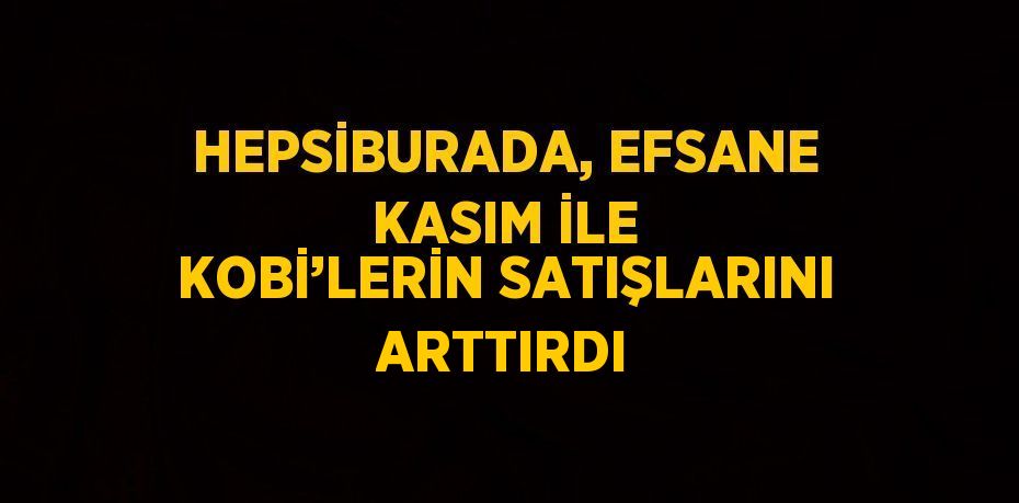 HEPSİBURADA, EFSANE KASIM İLE KOBİ’LERİN SATIŞLARINI ARTTIRDI