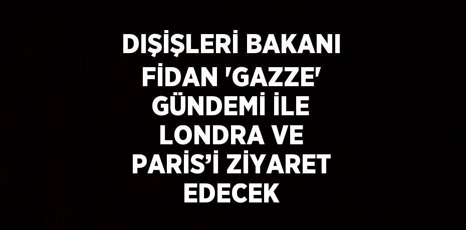 DIŞİŞLERİ BAKANI FİDAN 'GAZZE' GÜNDEMİ İLE LONDRA VE PARİS’İ ZİYARET EDECEK