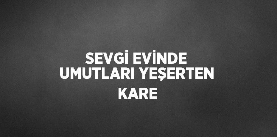 SEVGİ EVİNDE UMUTLARI YEŞERTEN KARE