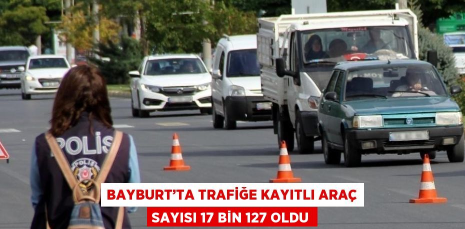 BAYBURT’TA TRAFİĞE KAYITLI ARAÇ SAYISI 17 BİN 127 OLDU