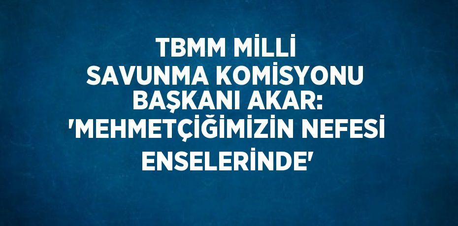 TBMM MİLLİ SAVUNMA KOMİSYONU BAŞKANI AKAR: 'MEHMETÇİĞİMİZİN NEFESİ ENSELERİNDE'