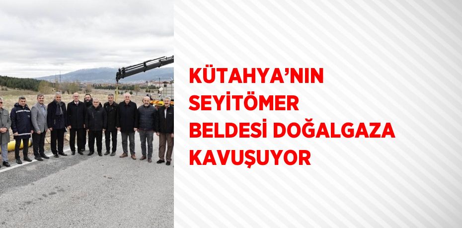 KÜTAHYA’NIN SEYİTÖMER BELDESİ DOĞALGAZA KAVUŞUYOR