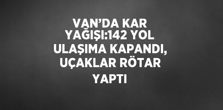 VAN’DA KAR YAĞIŞI:142 YOL ULAŞIMA KAPANDI, UÇAKLAR RÖTAR YAPTI