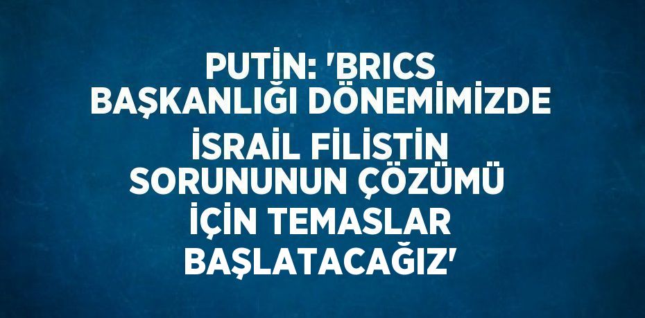 PUTİN: 'BRICS BAŞKANLIĞI DÖNEMİMİZDE İSRAİL FİLİSTİN SORUNUNUN ÇÖZÜMÜ İÇİN TEMASLAR BAŞLATACAĞIZ'