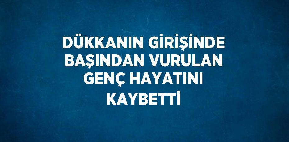 DÜKKANIN GİRİŞİNDE BAŞINDAN VURULAN GENÇ HAYATINI KAYBETTİ