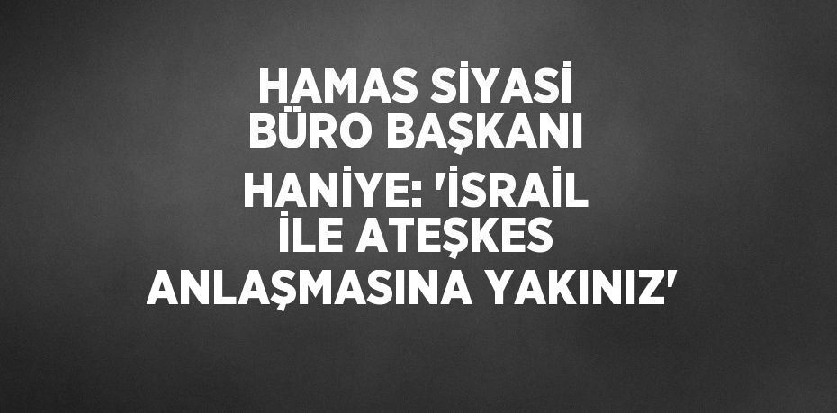 HAMAS SİYASİ BÜRO BAŞKANI HANİYE: 'İSRAİL İLE ATEŞKES ANLAŞMASINA YAKINIZ'