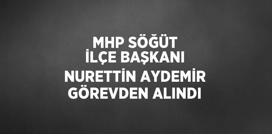 MHP SÖĞÜT İLÇE BAŞKANI NURETTİN AYDEMİR GÖREVDEN ALINDI