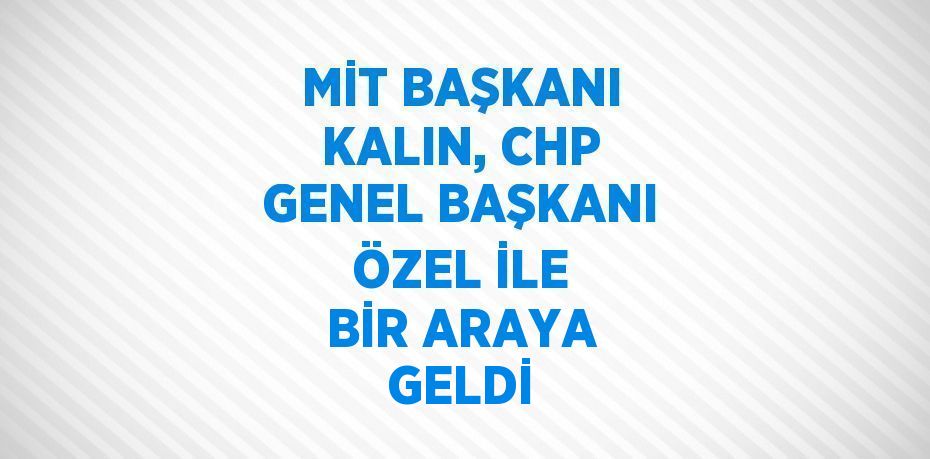 MİT BAŞKANI KALIN, CHP GENEL BAŞKANI ÖZEL İLE BİR ARAYA GELDİ