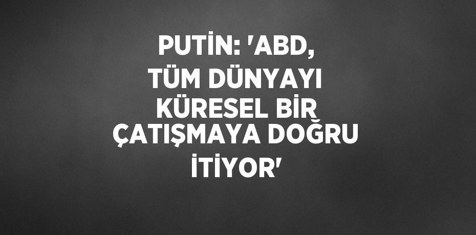 PUTİN: 'ABD, TÜM DÜNYAYI KÜRESEL BİR ÇATIŞMAYA DOĞRU İTİYOR'