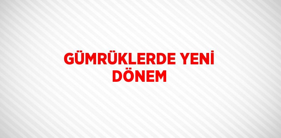 GÜMRÜKLERDE YENİ DÖNEM