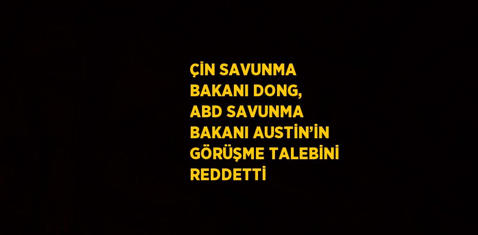 ÇİN SAVUNMA BAKANI DONG, ABD SAVUNMA BAKANI AUSTİN’İN GÖRÜŞME TALEBİNİ REDDETTİ