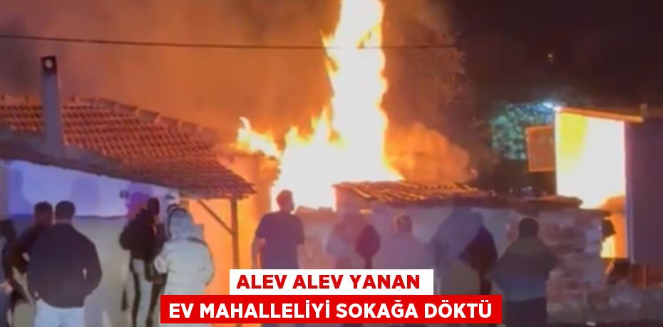 ALEV ALEV YANAN EV MAHALLELİYİ SOKAĞA DÖKTÜ