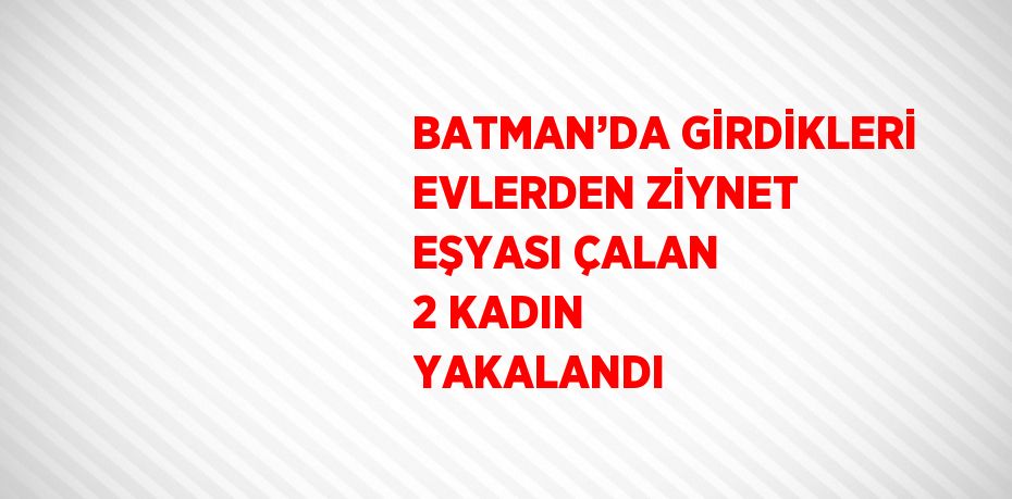 BATMAN’DA GİRDİKLERİ EVLERDEN ZİYNET EŞYASI ÇALAN 2 KADIN YAKALANDI