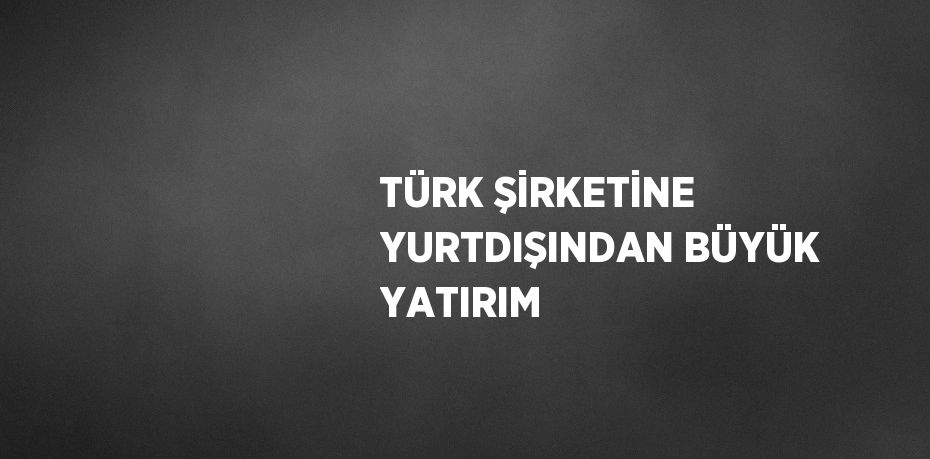 TÜRK ŞİRKETİNE YURTDIŞINDAN BÜYÜK YATIRIM