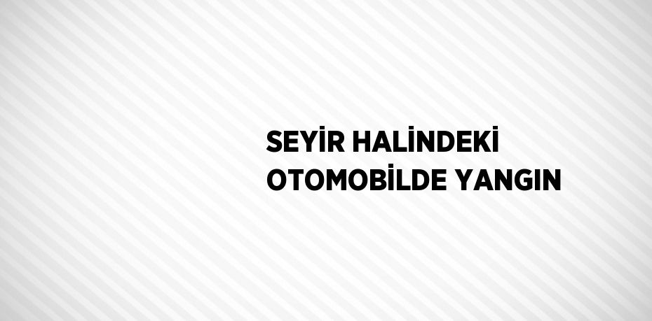 SEYİR HALİNDEKİ OTOMOBİLDE YANGIN