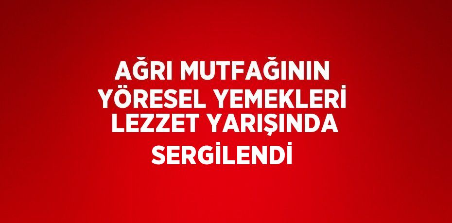 AĞRI MUTFAĞININ YÖRESEL YEMEKLERİ LEZZET YARIŞINDA SERGİLENDİ