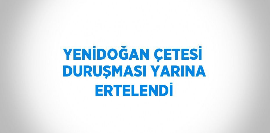 YENİDOĞAN ÇETESİ DURUŞMASI YARINA ERTELENDİ