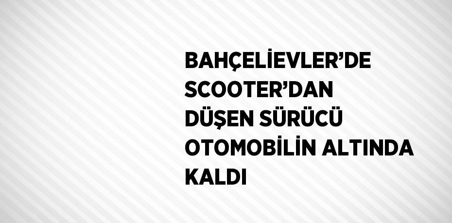 BAHÇELİEVLER’DE SCOOTER’DAN DÜŞEN SÜRÜCÜ OTOMOBİLİN ALTINDA KALDI