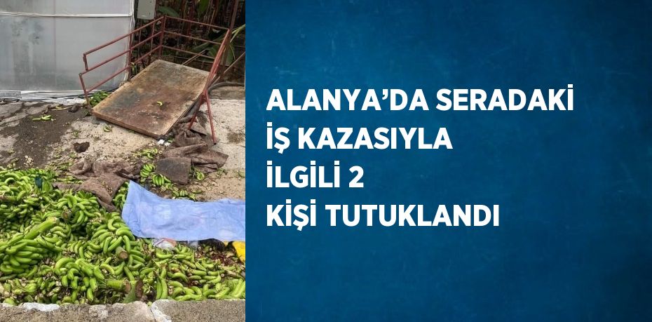 ALANYA’DA SERADAKİ İŞ KAZASIYLA İLGİLİ 2 KİŞİ TUTUKLANDI