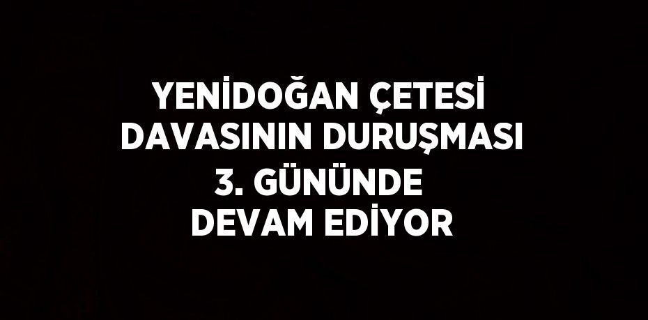 YENİDOĞAN ÇETESİ DAVASININ DURUŞMASI 3. GÜNÜNDE DEVAM EDİYOR