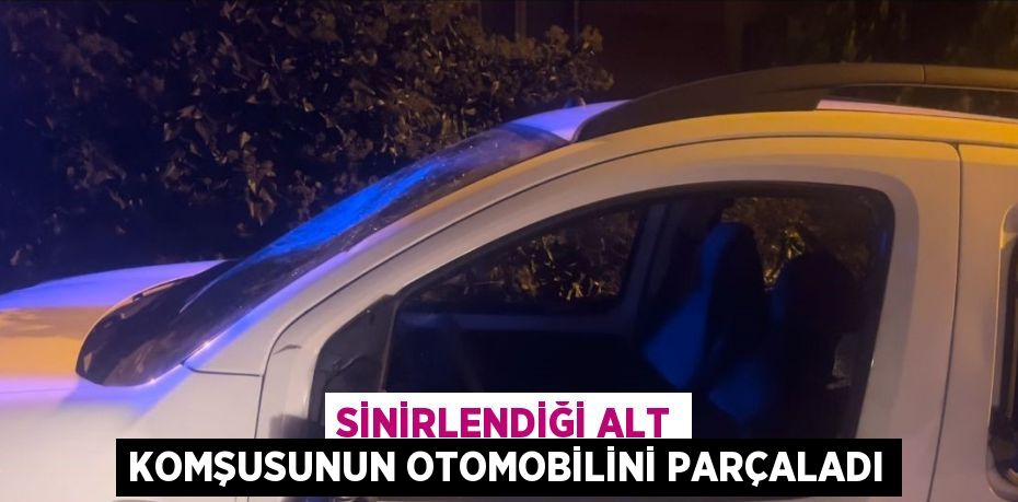 SİNİRLENDİĞİ ALT KOMŞUSUNUN OTOMOBİLİNİ PARÇALADI