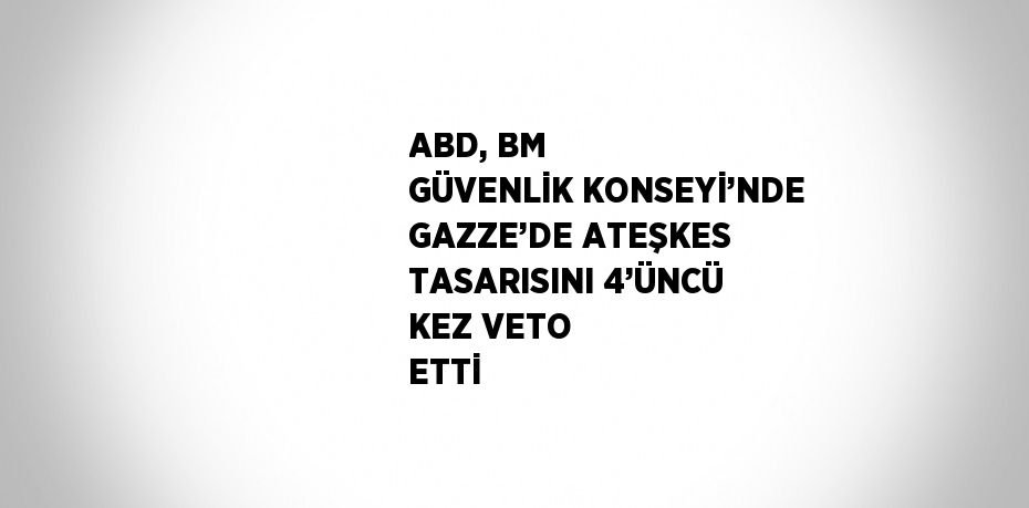 ABD, BM GÜVENLİK KONSEYİ’NDE GAZZE’DE ATEŞKES TASARISINI 4’ÜNCÜ KEZ VETO ETTİ