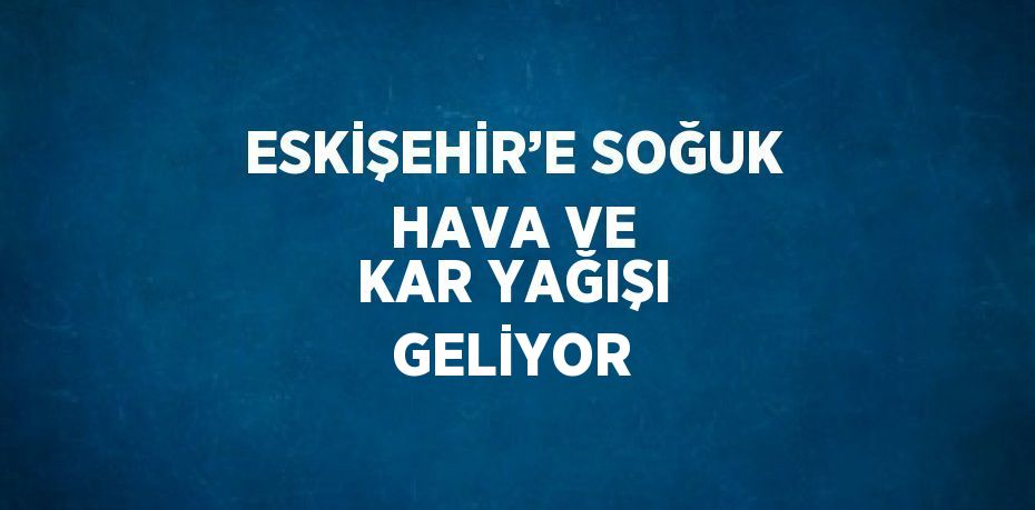 ESKİŞEHİR’E SOĞUK HAVA VE KAR YAĞIŞI GELİYOR