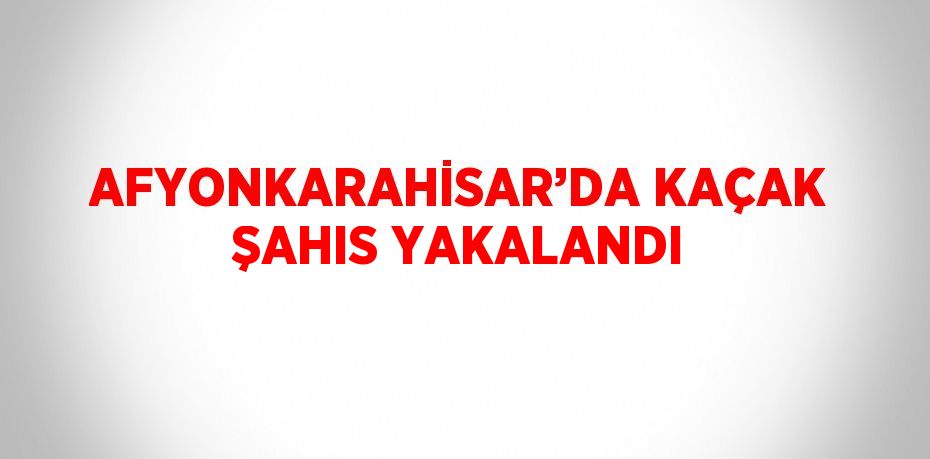 AFYONKARAHİSAR’DA KAÇAK ŞAHIS YAKALANDI