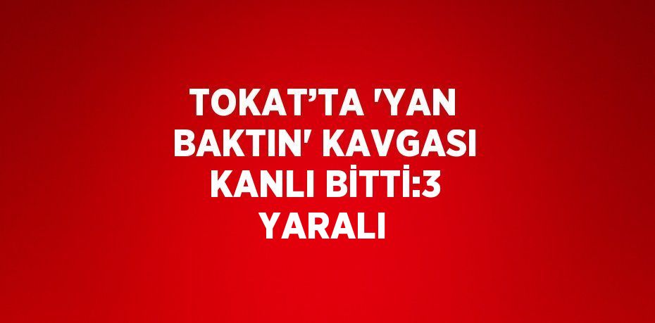 TOKAT’TA 'YAN BAKTIN' KAVGASI KANLI BİTTİ:3 YARALI