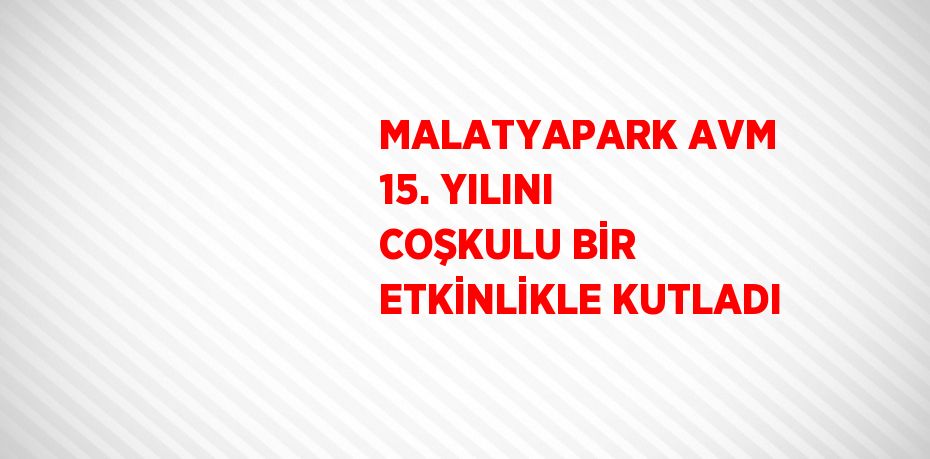 MALATYAPARK AVM 15. YILINI COŞKULU BİR ETKİNLİKLE KUTLADI