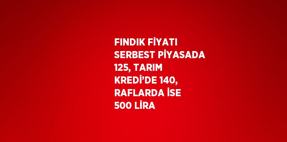 FINDIK FİYATI SERBEST PİYASADA 125, TARIM KREDİ’DE 140, RAFLARDA İSE 500 LİRA