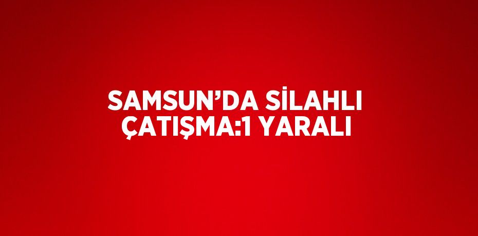 SAMSUN’DA SİLAHLI ÇATIŞMA:1 YARALI