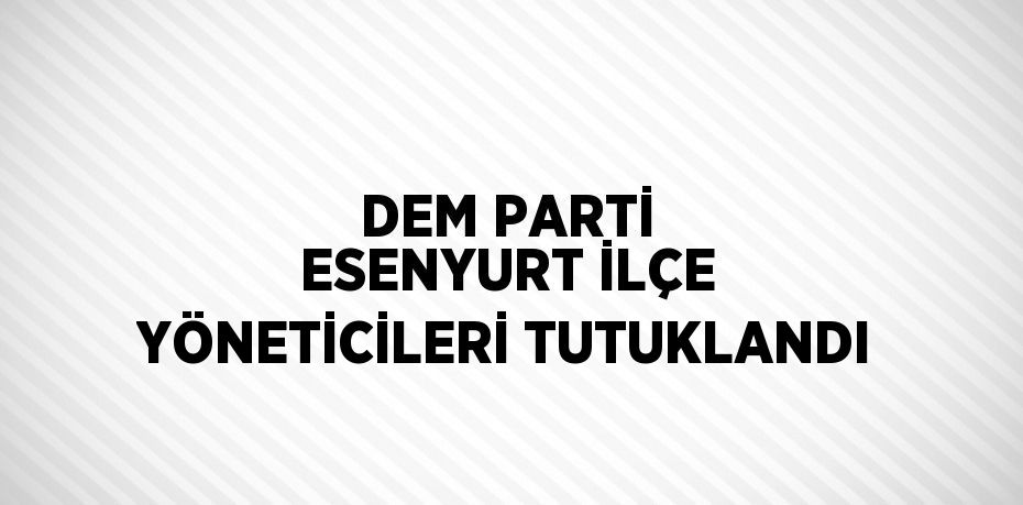 DEM PARTİ ESENYURT İLÇE YÖNETİCİLERİ TUTUKLANDI