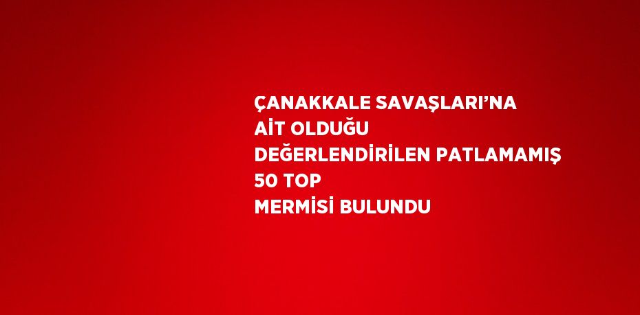 ÇANAKKALE SAVAŞLARI’NA AİT OLDUĞU DEĞERLENDİRİLEN PATLAMAMIŞ 50 TOP MERMİSİ BULUNDU