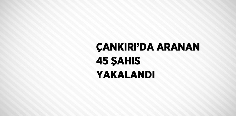 ÇANKIRI’DA ARANAN 45 ŞAHIS YAKALANDI