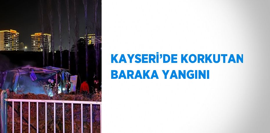 KAYSERİ’DE KORKUTAN BARAKA YANGINI