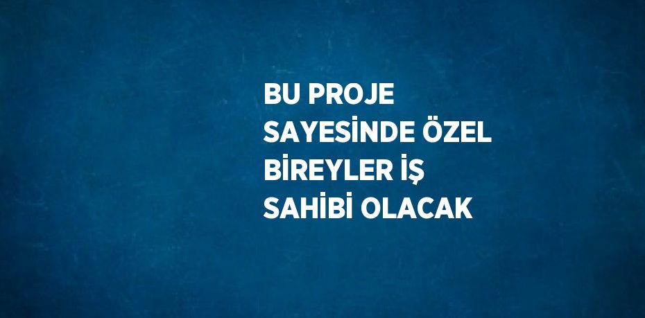 BU PROJE SAYESİNDE ÖZEL BİREYLER İŞ SAHİBİ OLACAK