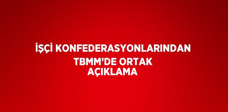 İŞÇİ KONFEDERASYONLARINDAN TBMM’DE ORTAK AÇIKLAMA