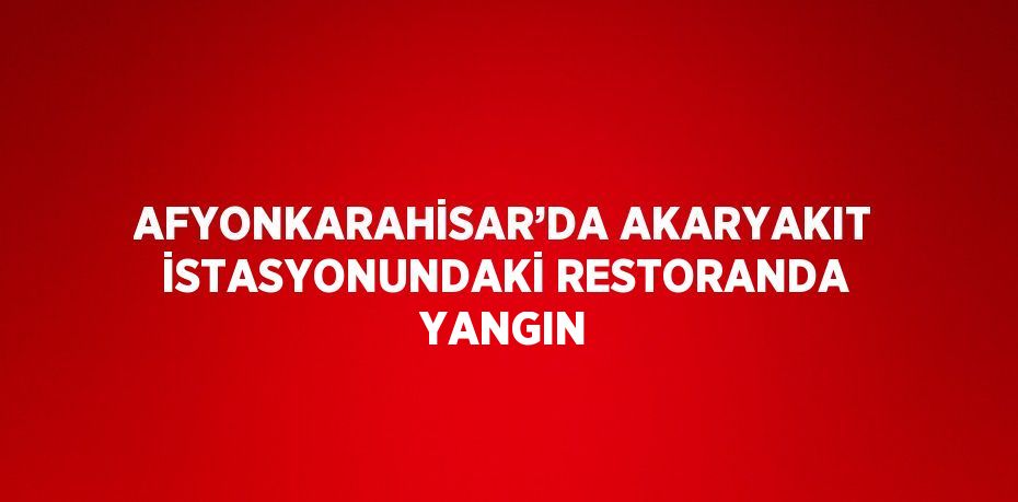 AFYONKARAHİSAR’DA AKARYAKIT İSTASYONUNDAKİ RESTORANDA YANGIN