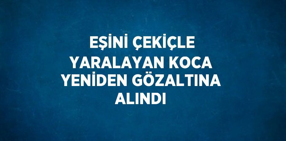 EŞİNİ ÇEKİÇLE YARALAYAN KOCA YENİDEN GÖZALTINA ALINDI