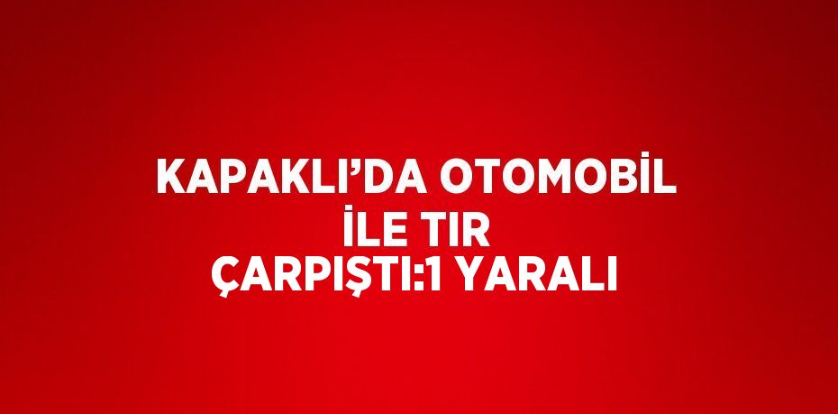 KAPAKLI’DA OTOMOBİL İLE TIR ÇARPIŞTI:1 YARALI