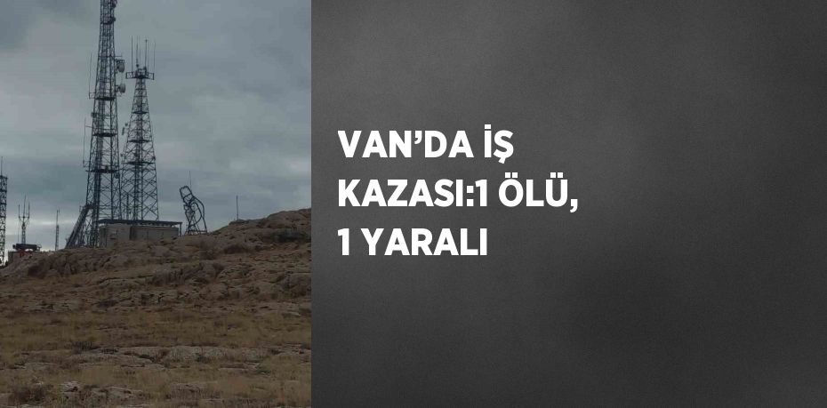 VAN’DA İŞ KAZASI:1 ÖLÜ, 1 YARALI